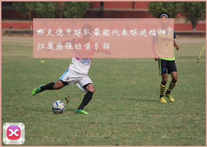 哪支德甲球队最能代表球迷精神?归属感强的俱乐部